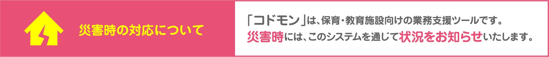 災害時の対応について 「コドモン」は、保育・教育施設向けの業務支援ツールです。災害時には、このシステムを通じて状況をお知らせいたします。